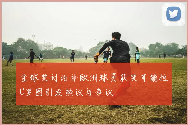 金球奖讨论非欧洲球员获奖可能性C罗图引发热议与争议