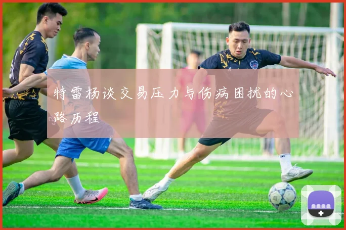 特雷杨谈交易压力与伤病困扰的心路历程
