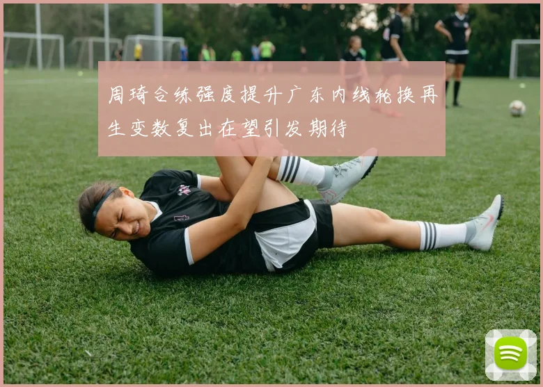周琦合练强度提升广东内线轮换再生变数复出在望引发期待