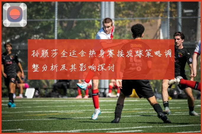 孙颖莎全运会热身赛接发球策略调整分析及其影响探讨
