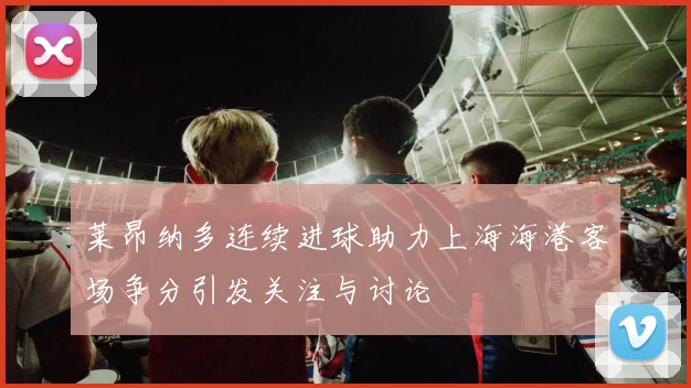 莱昂纳多连续进球助力上海海港客场争分引发关注与讨论